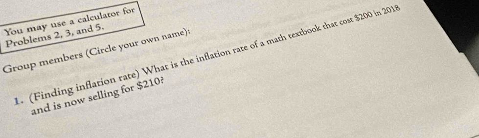 You may use a calculator for 
Problems 2, 3, and 5. 
Group members (Circle your own name): 
. (Finding inflation rate) What is the inflation rate of a math textbook that cost $200 in 2011
and is now selling for $210