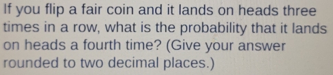 If you flip a fair coin and it lands on heads three 
times in a row, what is the probability that it lands 
on heads a fourth time? (Give your answer 
rounded to two decimal places.)