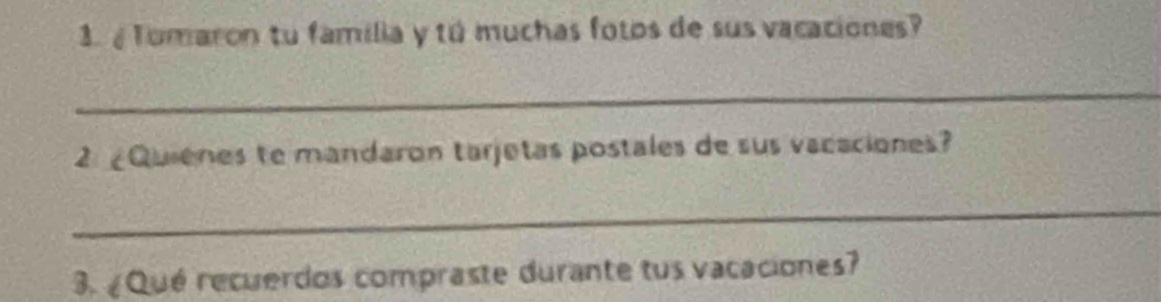 Tomaron tu familia y tú muchas fotos de sus vacaciones? 
_ 
2 ¿Quienes te mandaron tarjetas postales de sus vacaciones? 
_ 
3. ¿Qué recuerdos compraste durante tus vacaciones?