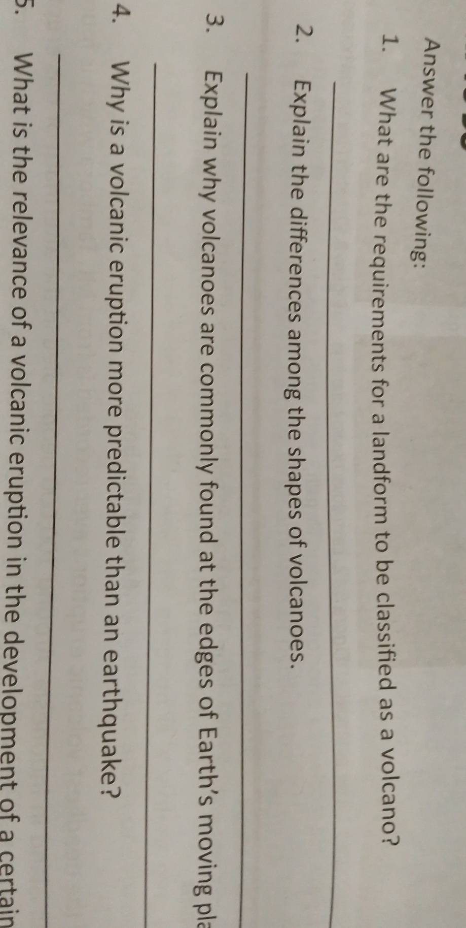 Answer the following: 
1. What are the requirements for a landform to be classified as a volcano? 
_ 
2. Explain the differences among the shapes of volcanoes. 
_ 
3. Explain why volcanoes are commonly found at the edges of Earth’s moving pla 
_ 
4. Why is a volcanic eruption more predictable than an earthquake? 
_ 
5. What is the relevance of a volcanic eruption in the development of a certain