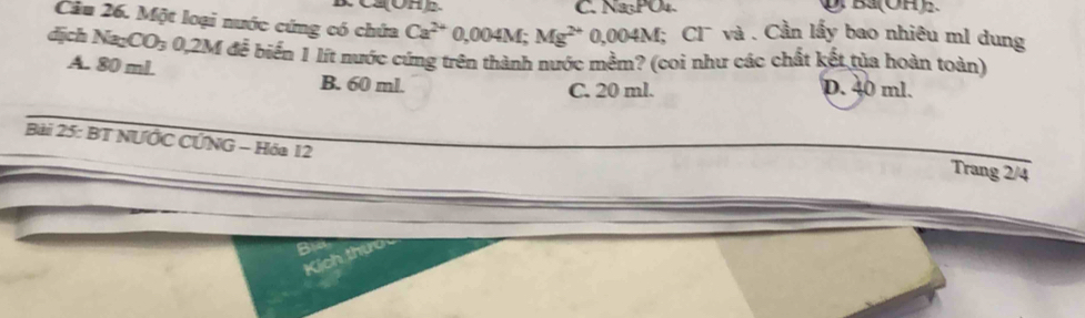 C. Na₃PO₄.
Cầu 26. Một loại nước cứng có chứa Ca^(2+) 0,004M; Mg^(2+) 0,004M; Cl¯ và . Cần lấy bao nhiêu ml dung
dịch X _2CO_3 0,2M đế biến 1 lít nước cứng trên thành nước mềm? (coi như các chất kết tủa hoàn toàn)
A. 80 ml. B. 60 ml. D. 40 ml.
C. 20 ml.
Bài 25: BT NƯỚC CỨNG - Hóa 12
Trang 2/4
Kích thíc