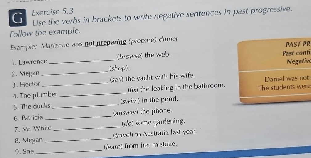 Use the verbs in brackets to write negative sentences in past progressive. 
Follow the example. 
Example: Marianne was not preparing (prepare) dinner 
PAST PR 
1. Lawrence (browse) the web. Past conti 
2. Megan __(shop). Negative 
3. Hector _(sail) the yacht with his wife. 
Daniel was not 
4. The plumber _(fix) the leaking in the bathroom. 
The students were 
5. The ducks _(swim) in the pond. 
6. Patricia _(answer) the phone. 
7. Mr. White _(do) some gardening. 
8. Megan _(travel) to Australia last year. 
9. She _(learn) from her mistake.