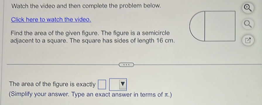 Watch the video and then complete the problem below. 
Click here to watch the video. 
Find the area of the given figure. The figure is a semicircle 
adjacent to a square. The square has sides of length 16 cm. 

The area of the figure is exactly □ □
(Simplify your answer. Type an exact answer in terms of π.)