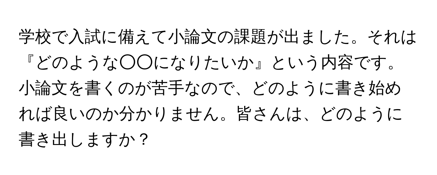 学校で入試に備えて小論文の課題が出ました。それは『どのような○○になりたいか』という内容です。小論文を書くのが苦手なので、どのように書き始めれば良いのか分かりません。皆さんは、どのように書き出しますか？