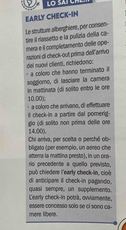 EARLY CHECK-IN 
Le strutture alberghiere, per consen- 
tire il riassetto e la pulizia della ca- 
mera e il completamento delle ope- 
razioni di check-out prima dell’arrivo 
dei nuovi clienti, richiedono: 
a coloro che hanno terminato il 
soggiorno, di lasciare la camera 
in mattinata (di solito entro le ore
10.00); 
a coloro che arrivano, di effettuare 
il check-in a partire dal pomerig- 
gio (di solito non prima delle ore
14.00). 
Chi arriva, per scelta o perché ob- 
bligato (per esempio, un aereo che 
atterra la mattina presto), in un ora- 
rio precedente a quello previsto, 
può chiedere l'early check-in, cioé 
di anticipare il check-in pagando, 
quasi sempre, un supplemento. 
Learly check-in potrà, ovviamente, 
essere concesso solo se ci sono ca- 
mere libere.