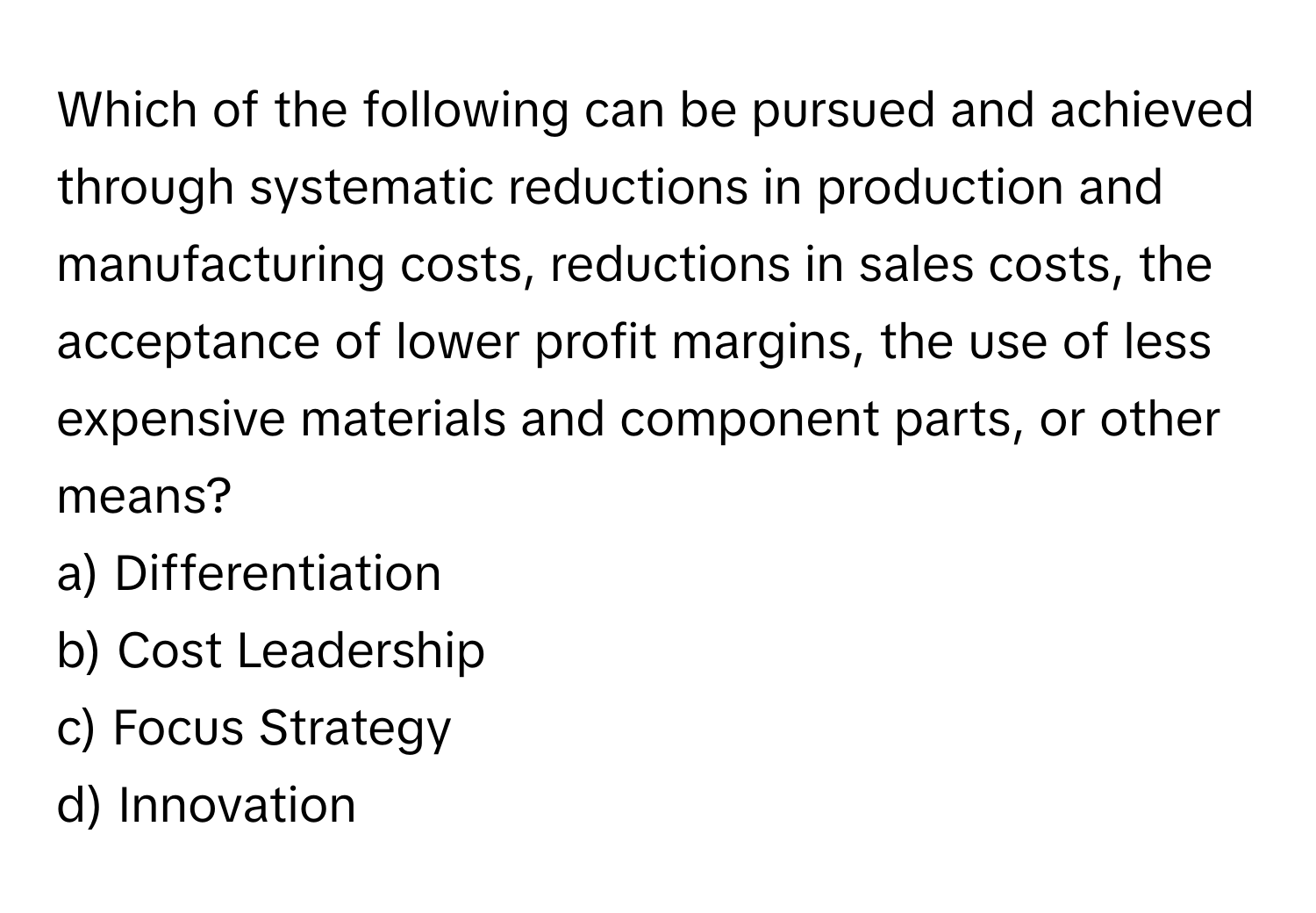 Which of the following can be pursued and achieved through systematic reductions in production and manufacturing costs, reductions in sales costs, the acceptance of lower profit margins, the use of less expensive materials and component parts, or other means? 
 
a) Differentiation
b) Cost Leadership
c) Focus Strategy
d) Innovation