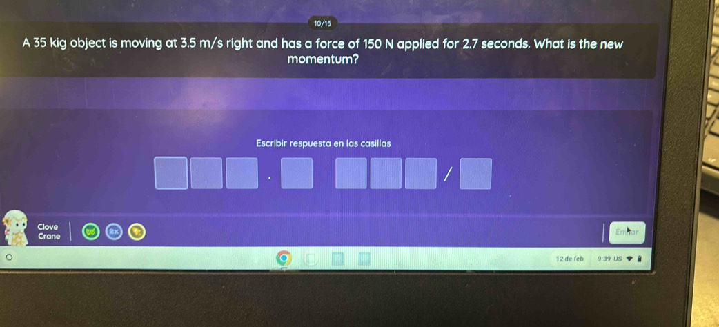 10/15 
A 35 kig object is moving at 3.5 m/s right and has a force of 150 N applied for 2.7 seconds. What is the new 
momentum? 
Escribir respuesta en las casillas 
/ 
Clove 
En 
Crane 
12 de feb 9:39 US