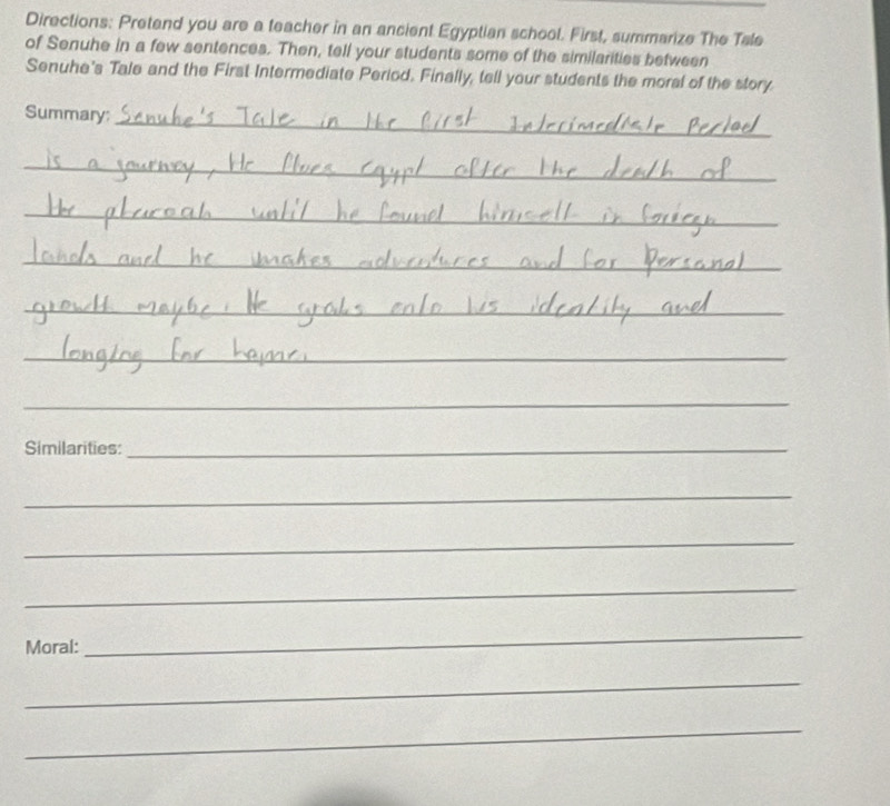 Directions: Pretand you are a teacher in an ancient Egyptian school. First, summarize The Tale 
of Senuhe in a few sentences. Then, tell your students some of the similarities between 
Senuhe's Tale and the First Intermediate Period. Finally, tell your students the moral of the story 
Summary; 
_ 
_ 
_ 
_ 
_ 
__ 
_ 
_ 
Similarities:_ 
_ 
_ 
_ 
Moral: 
_ 
_ 
_