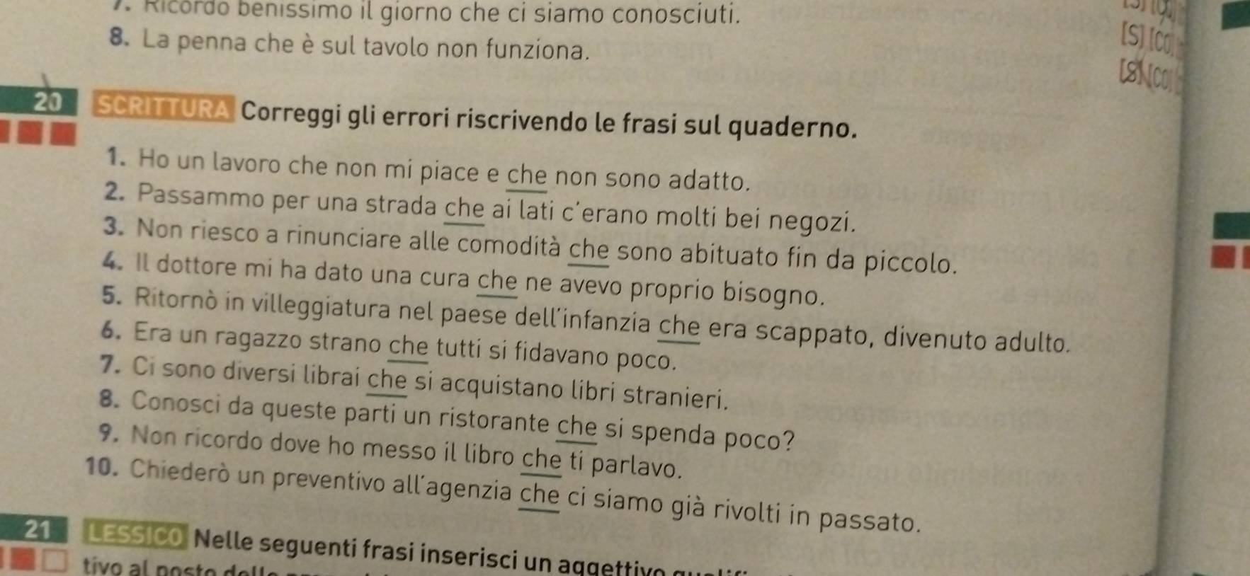 Ricordo benissimo il giorno che ci siamo conosciuti. 
8. La penna che è sul tavolo non funziona. 
[S]IC 
LSN
20 SCRITTURA Correggi gli errori riscrivendo le frasi sul quaderno. 
1. Ho un lavoro che non mi piace e che non sono adatto. 
2. Passammo per una strada che ai lati c’erano molti bei negozi. 
3. Non riesco a rinunciare alle comodità che sono abituato fin da piccolo. 
4. Il dottore mi ha dato una cura che ne avevo proprio bisogno. 
5. Ritornò in villeggiatura nel paese dell’infanzia che era scappato, divenuto adulto. 
6. Era un ragazzo strano che tutti si fidavano poco. 
7. Ci sono diversi librai che si acquistano libri stranieri. 
8. Conosci da queste parti un ristorante che si spenda poco? 
9. Non ricordo dove ho messo il libro che ti parlavo. 
10. Chiederò un preventivo all’agenzia che ci siamo già rivolti in passato. 
21 LESSICO: Nelle seguenti frasi inserisci un aqgettión e