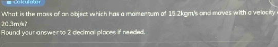 = Calculator 
What is the mass of an object which has a momentum of 15.2kgm/s and moves with a velocity
20.3m/s? 
Round your answer to 2 decimal places if needed.