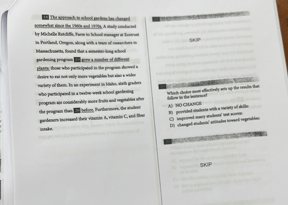 The approach to school gardens has changed
somewhat since the 1960s and 1970s. A study conducted
by Michelle Ratcliffe, Farm to School manager at Ecotrust
in Portland, Oregon, along with a team of researchers in SKIP
Massachusetts, found that a semester-long school
gardening program D grew a number of different
plants: those who participated in the program showed a
desire to eat not only more vegetables but also a wider
variety of them. In an experiment in Idaho, sixth graders
19
who participated in a twelve-week school gardening
Which choice most effectively sets up the results that
program ate considerably more fruits and vegetables after follow in the sentence?
A) NO CHANGE
the program than 2 before. Furthermore, the student
gardeners increased their vitamin A, vitamin C, and fiber B) provided students with a variety of skills:
C) improved many students’ test scores:
D) changed students’ attitudes toward vegetables:
intake.
20
SKIP