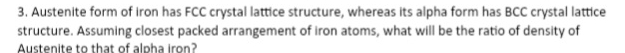 Austenite form of iron has FCC crystal lattice structure, whereas its alpha form has BCC crystal lattice 
structure. Assuming closest packed arrangement of iron atoms, what will be the ratio of density of 
Austenite to that of alpha iron?