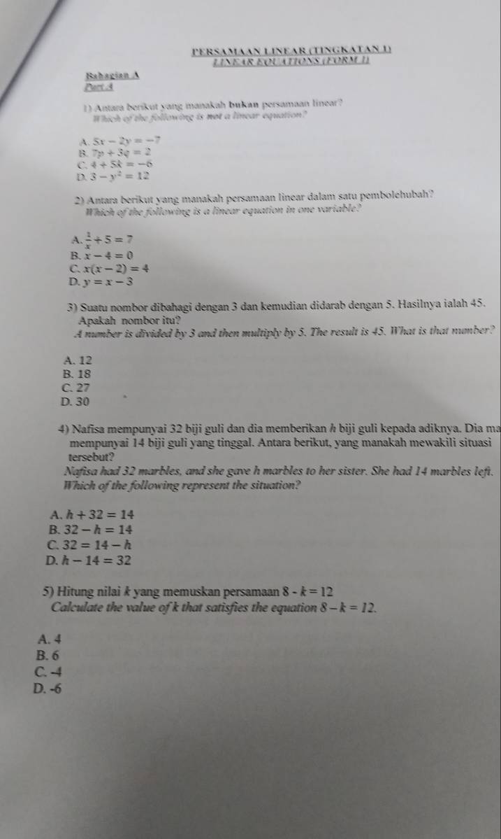 perSɑmɑɑn Líñear (tíngΚatɑn 1)
Linear équationS (FORM I)
Bahagian A
Part A
1) Antara beríkut yang manakah bukan persamaan linear?
Which of the following is not a linear equation?
A. 5x-2y=-7
B. 7p+3q=2
C. 4+5k=-6
D. 3-y^2=12
2) Antara berikut yang manakah persamaan linear dalam satu pemboléhubah?
Which of the following is a linear equation in one variable?
A.  1/x +5=7
B. x-4=0
C. x(x-2)=4
D. y=x-3
3) Suatu nombor dibahagi dengan 3 dan kemudian didarab dengan 5. Hasilnya ialah 45.
Apakah nombor itu?
A number is divided by 3 and then multiply by 5. The result is 45. What is that number?
A. 12
B. 18
C. 27
D. 30
4) Nafisa mempunyai 32 biji guli dan dia memberikan h biji guli kepada adiknya. Dia ma
mempunyai 14 biji guli yang tinggal. Antara berikut, yang manakah mewakili situasi
tersebut?
Nafisa had 32 marbles, and she gave h marbles to her sister. She had 14 marbles left.
Which of the following represent the situation?
A. h+32=14
B. 32-h=14
C. 32=14-h
D. h-14=32
5) Hitung nilai k yang memuskan persamaan 8-k=12
Calculate the value of k that satisfies the equation 8-k=12. 
A. 4
B. 6
C. -4
D. -6