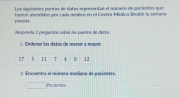 Los siguientes puntos de datos representan el número de pacientes que 
fueron atendidos por cada médico en el Centro Médico Brodin la semana 
pasada. 
Responda 2 preguntas sobre los puntos de datos. 
1. Ordenar los datos de menor a mayor.
17 5 11 7 4 9 12
2. Encuentra el número mediano de pacientes 
Pacientes