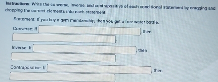 Instructions: Write the converse, inverse, and contrapositive of each conditional statement by dragging and 
dropping the correct elements into each statement. 
Statement: If you buy a gym membership, then you get a free water bottle. 
Converse: If □ , her
□ _  
Inverse: I □ ,then
□ □
Contrapositive: If □ ,then
□ _ 