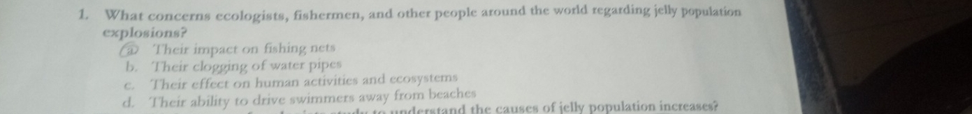 What concerns ecologists, fishermen, and other people around the world regarding jelly population
explosions?
@ Their impact on fishing nets
b. Their clogging of water pipes
c. Their effect on human activities and ecosystems
d. Their ability to drive swimmers away from beaches
to understand the causes of jelly population increases?