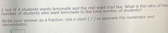 out of 4 students wants lemonade and the rest want iced tea. What is the ratio of the 
number of students who want lemonade to the total number of students? 
Write your answer as a fraction. Use a slash ( / ) to separate the numerator and 
denominator.