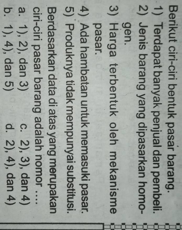 Berikut ciri-ciri bentuk pasar barang.
1) Terdapat banyak penjual dan pembeli.
2) Jenis barang yang dipasarkan homo-
gen.
3) Harga terbentuk oleh mekanisme
pasar.
4) Ada hambatan untuk memasuki pasar.
5) Produknya tidak mempunyai substitusi.
Berdasarkan data di atas yang merupakan
ciri-ciri pasar barang adalah nomor ....
a. 1),2) , dan 3) 2),3) , dan 4)
b. 1),4) , dan 5) d. 2),4) , dan 4)