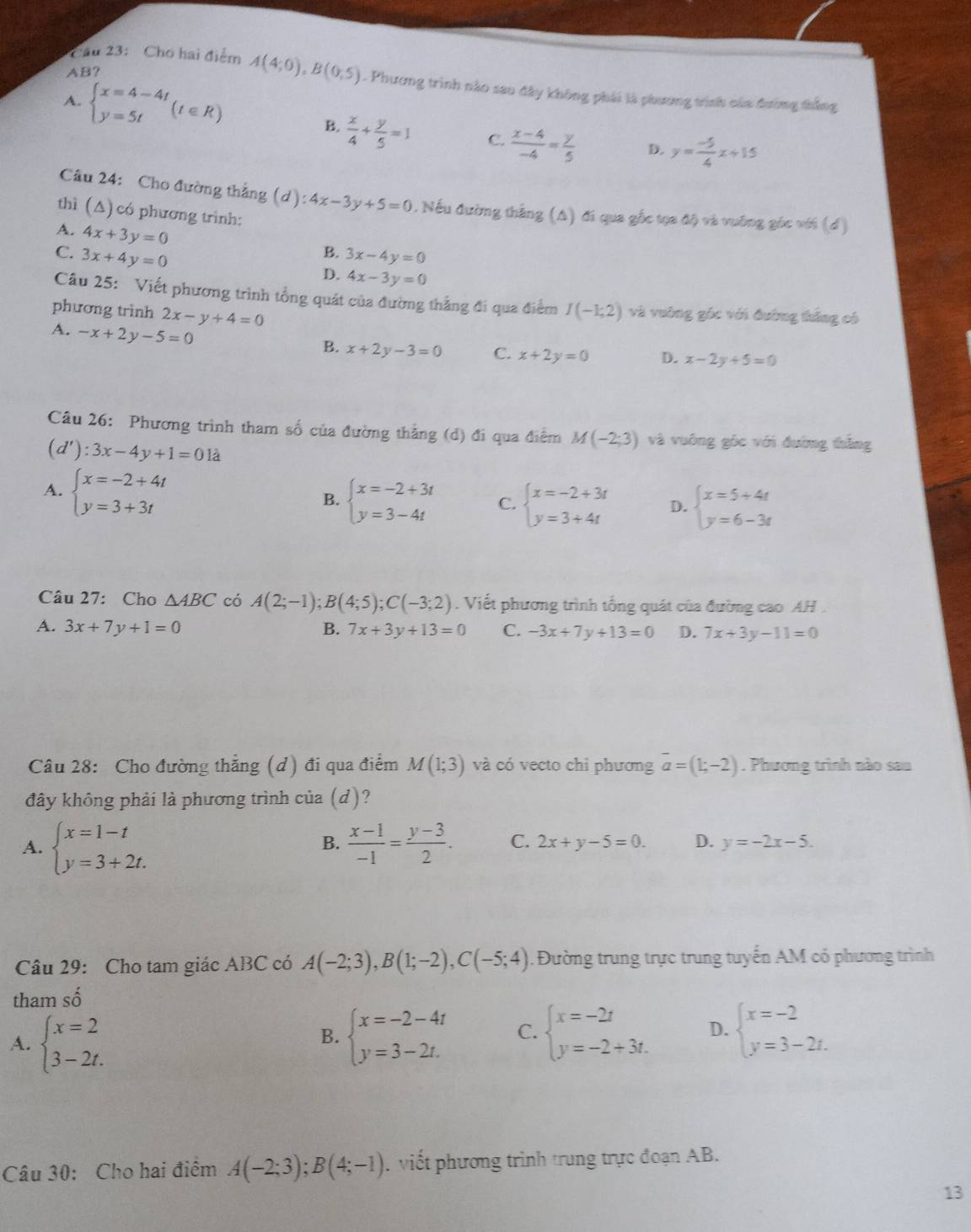 AB?
2ầu 23: Cho hai điểm A(4;0),B(0;5). Phương trình nào sau đây không phái là phương trình của đường thắng
A. beginarrayl x=4-4t y=5tendarray. (t∈ R)
B.  x/4 + y/5 =1 C.  (x-4)/-4 = y/5  D. y= (-5)/4 x+15
Câu 24: Cho đường thắng (d): 4x-3y+5=0. Nếu đường thắng (A) đi qua gốc tọa độ và vuỡng gốc với (đ)
thì (Δ) có phương trình:
A. 4x+3y=0
B.
C. 3x+4y=0 3x-4y=0
D. 4x-3y=0
Câu 25: Viết phương trình tổng quát của đường thắng đi qua điểm
phương trình 2x-y+4=0 I(-1;2) và vuông gốc với đường thắng có
A. -x+2y-5=0
B. x+2y-3=0 C. x+2y=0 D. x-2y+5=0
Câu 26: Phương trình tham số của đường thằng (d) đi qua điểm M(-2;3) và vuông góc với đường thắng
(d'):3x-4y+1=0 là
A. beginarrayl x=-2+4t y=3+3tendarray.
B. beginarrayl x=-2+3t y=3-4tendarray. C. beginarrayl x=-2+3t y=3+4tendarray. D. beginarrayl x=5+4t y=6-3tendarray.
Câu 27: Cho △ ABC có A(2;-1);B(4;5);C(-3;2). Viết phương trình tổng quát của đường cao AH .
A. 3x+7y+1=0 B. 7x+3y+13=0 C. -3x+7y+13=0 D. 7x+3y-11=0
Câu 28: Cho đường thẳng (d) đi qua điểm M(1;3) và có vecto chỉ phương overline a=(1;-2). Phương trình nào sau
đây không phải là phương trình của (d)?
B.
A. beginarrayl x=1-t y=3+2t.endarray.  (x-1)/-1 = (y-3)/2 . C. 2x+y-5=0. D. y=-2x-5.
Câu 29: Cho tam giác ABC có A(-2;3),B(1;-2),C(-5;4). Đường trung trực trung tuyến AM có phương trình
tham số
A. beginarrayl x=2 3-2t.endarray. beginarrayl x=-2-4t y=3-2t.endarray. C. beginarrayl x=-2t y=-2+3t.endarray. D. beginarrayl x=-2 y=3-2t.endarray.
B.
Câu 30: Cho hai điểm A(-2;3);B(4;-1). viết phương trình trung trực đoạn AB.
13