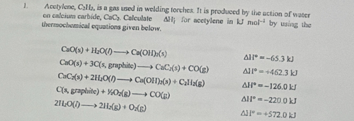 Acctylene, C_2H_2 , is a gas used in welding torches. It is produced by the action of water 
on calcium carbíde, CaC_2. Calculate △ H_i for acetylene in kJmol^(-1) by using the 
thermochemical equations given below.
CaO(s)+H_2O(l)to Ca(OH)_2(s)
△ H°=-65.3kJ
CaO(s)+3C(s,graphitc)to CaC_2(s)+CO(g)
CaC_2(s)+2H_2O(l)to Ca(OH)_2(s)+C_2H_2(g)
△ H°=+462.3kJ
C(s,graphite)+1/2O_2(g)to CO(g)
△ H°=-126.0kJ
2H_2O(l)to 2H_2(g)+O_2(g)
△ H°=-220.0kJ
△ H°=+572.0kJ