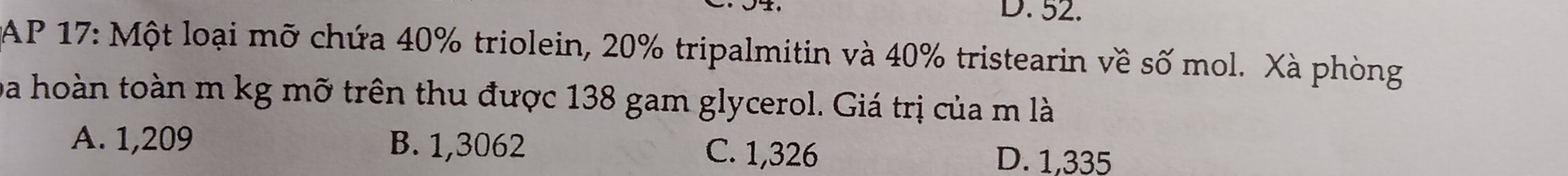 52.
AP 17: Một loại mỡ chứa 40% triolein, 20% tripalmitin và 40% tristearin về số mol. Xà phòng
ba hoàn toàn m kg mỡ trên thu được 138 gam glycerol. Giá trị của m là
A. 1,209 B. 1,3062 C. 1,326 D. 1,335