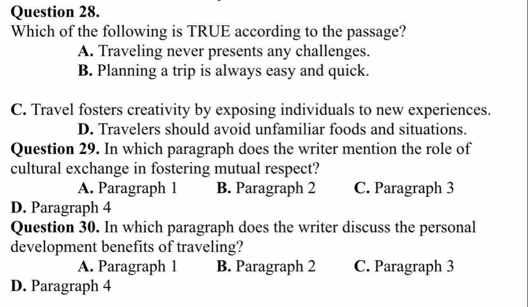 Which of the following is TRUE according to the passage?
A. Traveling never presents any challenges.
B. Planning a trip is always easy and quick.
C. Travel fosters creativity by exposing individuals to new experiences.
D. Travelers should avoid unfamiliar foods and situations.
Question 29. In which paragraph does the writer mention the role of
cultural exchange in fostering mutual respect?
A. Paragraph 1 B. Paragraph 2 C. Paragraph 3
D. Paragraph 4
Question 30. In which paragraph does the writer discuss the personal
development benefits of traveling?
A. Paragraph 1 B. Paragraph 2 C. Paragraph 3
D. Paragraph 4