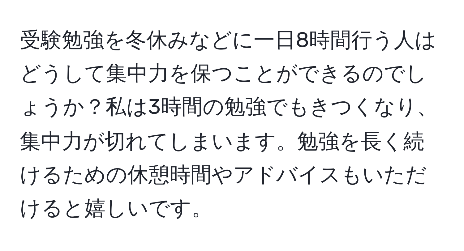 受験勉強を冬休みなどに一日8時間行う人はどうして集中力を保つことができるのでしょうか？私は3時間の勉強でもきつくなり、集中力が切れてしまいます。勉強を長く続けるための休憩時間やアドバイスもいただけると嬉しいです。