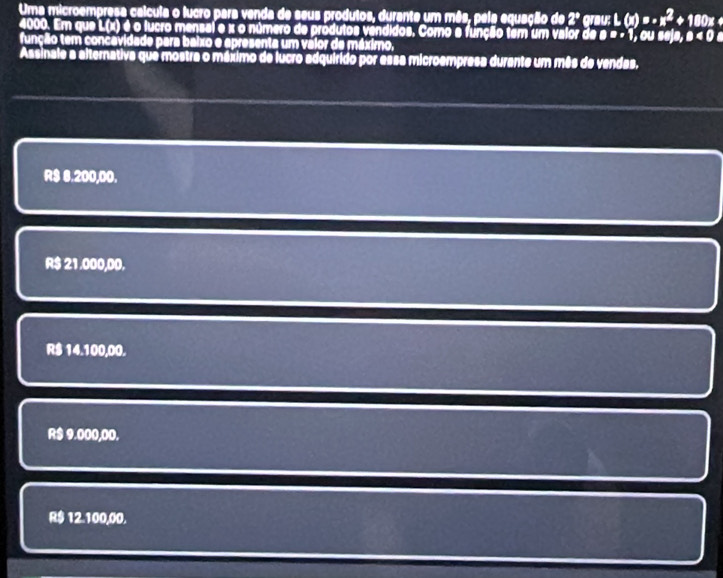 Uma microempresa calcula o lucro para venda de seus produtos, durante um mês, pela equação de 2º grau: L(x)=-x^2 +180×
4000. Em que L(x) é o lucro mensal e x o número de produtos vendidos. Como e função tem um valor de B=+1
função tem concavidade para baixo e apresenta um váior de máximo, , ou sejə, a<0a</tex> 
Assinale a alternativa que mostra o máximo de lucro adquirido por essa microempresa durante um mês de vendas.
R$ 6.200,00.
R$ 21.000,00.
R$ 14.100,00.
R$ 9.000,00.
R$ 12.100,00.