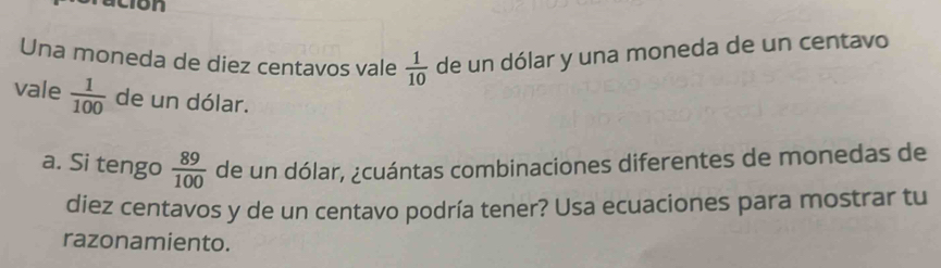 Una moneda de diez centavos vale de un dólar y una moneda de un centavo
 1/10 
vale  1/100  de un dólar. 
a. Si tengo  89/100  de un dólar, ¿cuántas combinaciones diferentes de monedas de 
diez centavos y de un centavo podría tener? Usa ecuaciones para mostrar tu 
razonamiento.