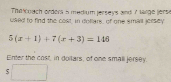 The coach orders 5 medium jerseys and 7 large jers 
used to find the cost, in dollars, of one small jersey
5(x+1)+7(x+3)=146
Enter the cost, in dollars, of one small jersey. 
S