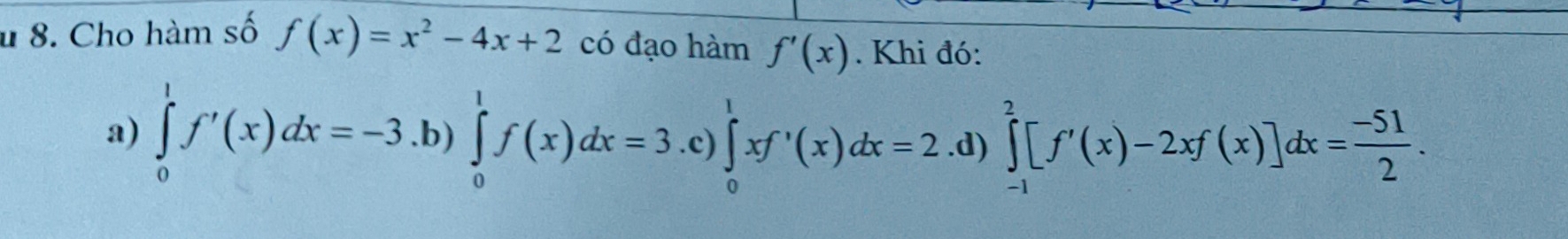 Cho hàm số f(x)=x^2-4x+2 có đạo hàm f'(x). Khi đó:
a) ∈tlimits _0^(1f'(x)dx=-3 .b) ∈tlimits _0^1f(x)dx=3 .c) ∈tlimits _0^1xf'(x)dx=2 .d) ∈tlimits _(-1)^2[f'(x)-2xf(x)]dx=frac -51)2.