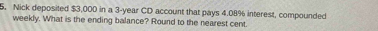Nick deposited $3,000 in a 3-year CD account that pays 4.08% interest, compounded 
weekly. What is the ending balance? Round to the nearest cent.