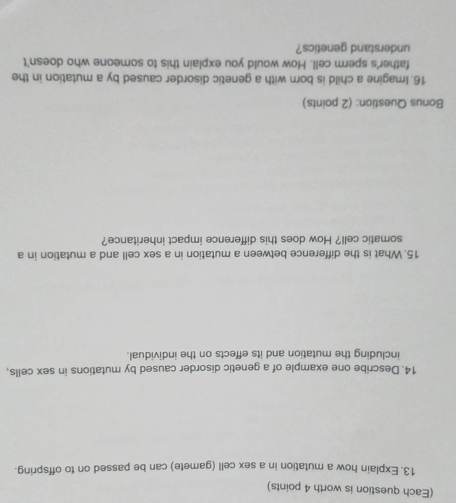 (Each question is worth 4 points) 
13. Explain how a mutation in a sex cell (gamete) can be passed on to offspring. 
14. Describe one example of a genetic disorder caused by mutations in sex cells, 
including the mutation and its effects on the individual. 
15. What is the difference between a mutation in a sex cell and a mutation in a 
somatic cell? How does this difference impact inheritance? 
Bonus Question: (2 points) 
16. Imagine a child is born with a genetic disorder caused by a mutation in the 
father's sperm cell. How would you explain this to someone who doesn't 
understand genetics?