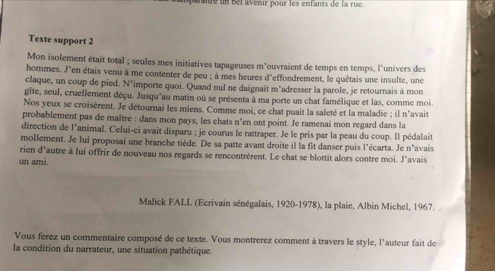 paraîre un bei avenir pour les enfants de la rue. 
Texte support 2 
Mon isolement était total ; seules mes initiatives tapageuses m’ouvraient de temps en temps, l’univers des 
hommes. J'en étais venu à me contenter de peu ; à mes heures d'effondrement, le quêtais une insulte, une 
claque, un coup de pied. N’importe quoi. Quand nul ne daignait m’adresser la parole, je retournais à mon 
gîte, seul, cruellement déçu. Jusqu’au matin où se présenta à ma porte un chat famélique et las, comme moi. 
Nos yeux se croisèrent. Je détournai les miens. Comme moi, ce chat puait la saleté et la maladie ; il n'avait 
probablement pas de maître : dans mon pays, les chats n’en ont point. Je ramenai mon regard dans la 
direction de l’animal. Celui-ci avait disparu ; je courus le rattraper. Je le pris par la peau du coup. Il pédalait 
mollement. Je lui proposai une branche tiède. De sa patte avant droite il la fit danser puis l’écarta. Je n’avais 
rien d’autre à lui offrir de nouveau nos regards se rencontrèrent. Le chat se blottit alors contre moi. J’avais 
un ami. 
Malick FALL (Ecrivain sénégalais, 1920-1978), la plaie, Albin Michel, 1967. 
Vous ferez un commentaire composé de ce texte. Vous montrerez comment à travers le style, l'auteur fait de 
la condition du narrateur, une situation pathétique.