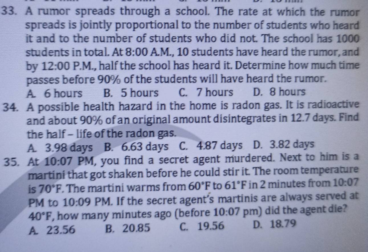 A rumor spreads through a school. The rate at which the rumor
spreads is jointly proportional to the number of students who heard
it and to the number of students who did not. The school has 1000
students in total. At 8:00 A.M., 10 students have heard the rumor, and
by 12:00 P.M., half the school has heard it. Determine how much time
passes before 90% of the students will have heard the rumor.
A. 6 hours B. 5 hours C. 7 hours D. 8 hours
34. A possible health hazard in the home is radon gas. It is radioactive
and about 90% of an original amount disintegrates in 12.7 days. Find
the half - life of the radon gas.
A. 3.98 days B. 6.63 days C. 4.87 days D. 3.82 days
35. At I 10:07 PM, you find a secret agent murdered. Next to him is a
martini that got shaken before he could stir it. The room temperature
is 70°F. The martini warms from 60°F to 61°F in 2 minutes from 10:07 
PM to 10:09 PM. If the secret agent's martinis are always served at
40°F , how many minutes ago (before 10:07 pm) did the agent die?
A. 23.56 B. 20.85 C. 19.56 D. 18.79