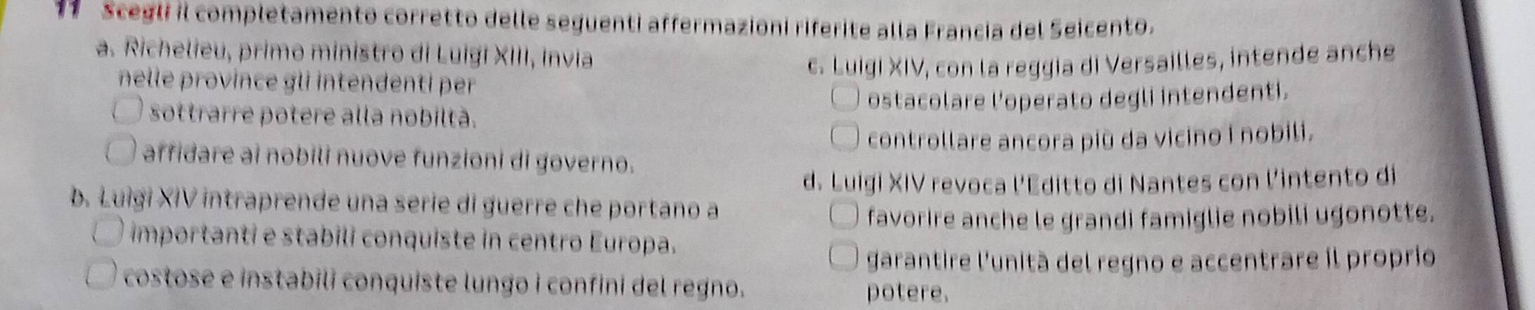 Scegli il completamento corretto delle seguenti affermazioni riferite alla Francia del Seicento.
a. Richelieu, primo ministro di Luigi XIII, Invia
nelle province gli intendenti per c. Luigi XIV, con la reggia di Versailles, intende anche
sottrarre potere alla nobiltà. ostacolare l'operato degli intendenti.
controllare ancora più da vicino i nobili.
affidare ai nobili nuove funzioni di governo.
d. Luigi XIV revoca l'Editto di Nantes con l'intento di
b. Luìgi XIV intraprende una serie di guerre che portano a
favorire anche le grandi famiglie nobili ugonotte.
importanti e stabili conquiste in centro Europa.
garantire l'unità del regno e accentrare il proprio
costose e instabili conquiste lungo i confini del regno. potere.