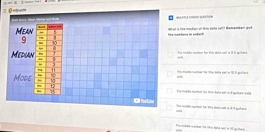 Statylync: Tirk 2
edpuzzle
Math Antics - Mean, Median and Mode MULTIPLE CHOICE QUESTION
Mean
What is the median of this data set? Remember: put
the numbers in order!!
9
The middle number for this data set is 8.5 guitars
Median
sold.
The middle number for this data set is 10.5 guitars
sold.
Mode
The middle number for this data set is 9 guitars sold,
YouTube
The middle number for this data set is 9.5 guitars
sold.
The middle number for this data set is 10 guitars
soid.