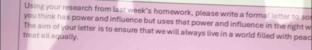 Using your research from last week's homework, please write a formal letter to sor 
you think has power and influence but uses that power and influence in the right w 
The aim of your letter is to ensure that we will always live in a world filled with peac 
treat all equally.