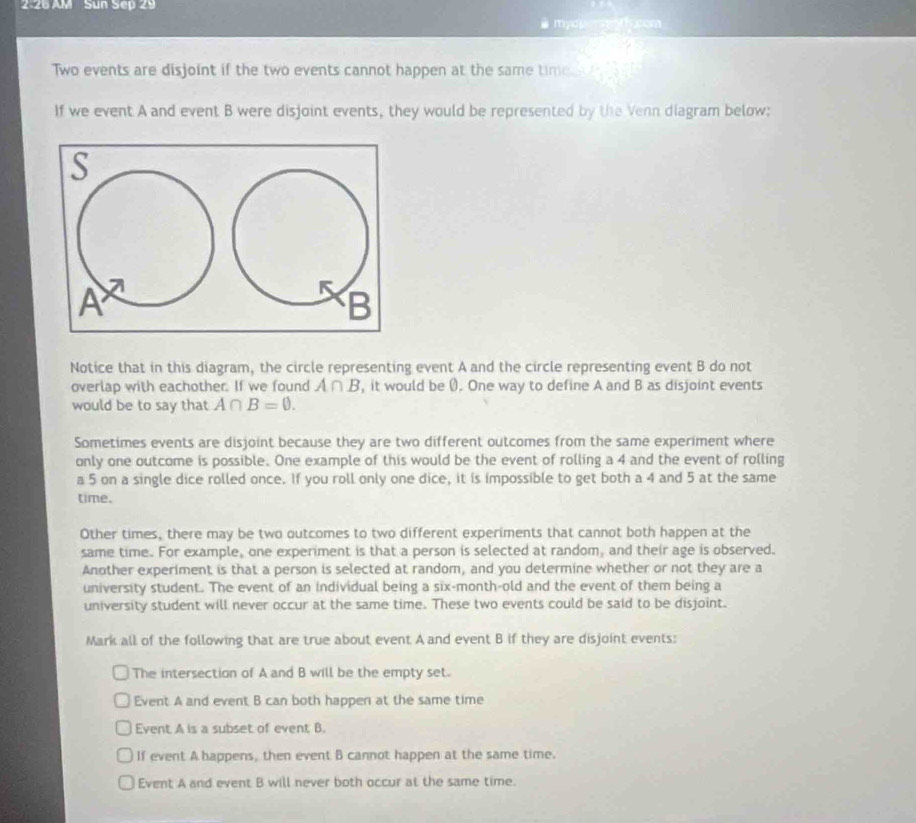 2:26 AM Sun Sep 29
# mydper g com
Two events are disjoint if the two events cannot happen at the same time , 
If we event A and event B were disjoint events, they would be represented by the Venn diagram below:
S
A
K B
Notice that in this diagram, the circle representing event A and the circle representing event B do not
overlap with eachother. If we found A ∩ B, it would be 0. One way to define A and B as disjoint events
would be to say that A∩ B=0. 
Sometimes events are disjoint because they are two different outcomes from the same experiment where
only one outcome is possible. One example of this would be the event of rolling a 4 and the event of rolling
a 5 on a single dice rolled once. If you roll only one dice, it is impossible to get both a 4 and 5 at the same
time.
Other times, there may be two outcomes to two different experiments that cannot both happen at the
same time. For example, one experiment is that a person is selected at random, and their age is observed.
Another experiment is that a person is selected at random, and you determine whether or not they are a
university student. The event of an individual being a six-month-old and the event of them being a
university student will never occur at the same time. These two events could be said to be disjoint.
Mark all of the following that are true about event A and event B if they are disjoint events:
The intersection of A and B will be the empty set.
Event A and event B can both happen at the same time
Event A is a subset of event B.
If event A happens, then event B cannot happen at the same time.
Event A and event B will never both occur at the same time.