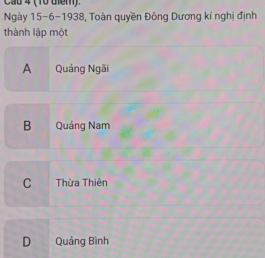 Cau 4 (10 diểm).
1Ngày 15 - 6 -1938, Toàn quyền Đông Dương kí nghị định
thành lập một
A Quảng Ngãi
B Quảng Nam
C Thừa Thiên
D Quảng Bình