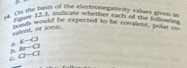 On the basis of the electronegativity values given in
Figure 12.3, indicate whether each of the following
bonds would be expected to be covalent, polar co
valent, or ionic.
K-C]
3. Br-Cl
C a-a