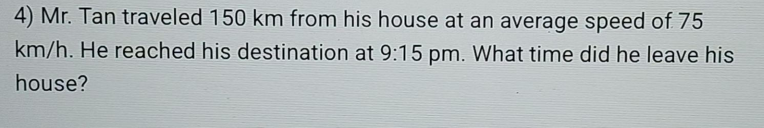 Mr. Tan traveled 150 km from his house at an average speed of 75
km/h. He reached his destination at 9:15 pm. What time did he leave his 
house?