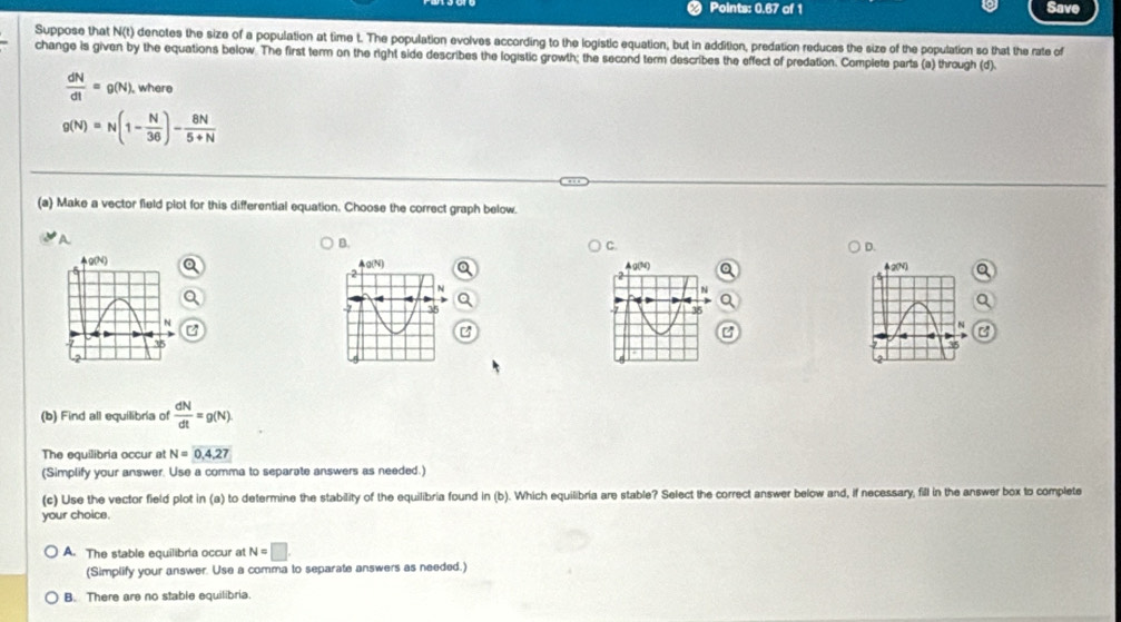 Points: 0.67 of 1 Save
Suppose that N(t) denotes the size of a population at time t. The population evolves according to the logistic equation, but in addition, predation reduces the size of the population so that the rate of
change is given by the equations below. The first term on the right side describes the logistic growth; the second term describes the effect of predation. Complete parts (a) through (d).
 dN/dt =g(N) , where
g(N)=N(1- N/36 )- 8N/5+N 
(a) Make a vector field plot for this differential equation. Choose the correct graph below.
A
B.
C.
D.
g(N)
g(30) 2(N)
2
2
N
35
35
N
(b) Find all equilibria of  dN/dt =g(N).
The equilibria occur at N=0,4,27
(Simplify your answer. Use a comma to separate answers as needed.)
(c) Use the vector field plot in (a) to determine the stability of the equilibria found in (b). Which equilibria are stable? Select the correct answer below and, if necessary, fill in the answer box to complete
your choice.
A. The stable equilibria occur at N=□
(Simplify your answer. Use a comma to separate answers as needed.)
B. There are no stable equilibria.