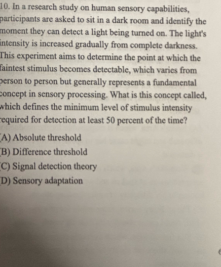 In a research study on human sensory capabilities,
participants are asked to sit in a dark room and identify the
moment they can detect a light being turned on. The light's
intensity is increased gradually from complete darkness.
This experiment aims to determine the point at which the
faintest stimulus becomes detectable, which varies from
person to person but generally represents a fundamental
concept in sensory processing. What is this concept called,
which defines the minimum level of stimulus intensity
required for detection at least 50 percent of the time?
(A) Absolute threshold
(B) Difference threshold
(C) Signal detection theory
D) Sensory adaptation