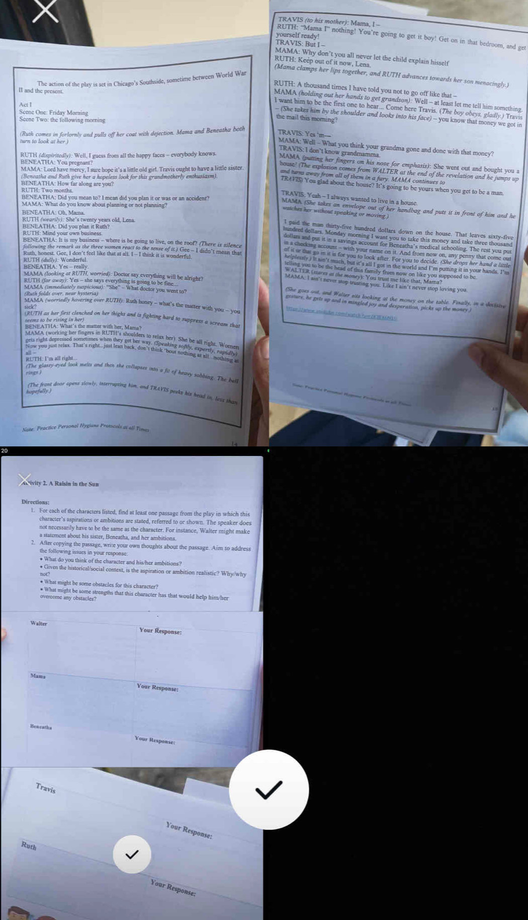 TRAVIS (to his mother): Mama, I -
yourself ready!
RUTH: “Mama I” nothing! You’re going to get it boy! Get on in that bedroom, and get
TRAVIS: But I -
MAMA: Why don’t you all never let the child explain hisself
RUTH: Keep out of it now, Lena.
(Mama clamps her lips together, and RUTH advances towards her son menacingly.)
The action of the play is set in Chicago's Southside, sometime between World War
RUTH: A thousand times I have told you not to go off like that -
I and the present.
MAMA (holding out her hands to get grandson): Well - at least let me tell him something
Act I
I want him to be the first one to hear... Come here Travis. (The boy obeys, gladly.) Travis
Scene One: Friday Morning
- (She takes him by the shoulder and looks into his face) - you know that money we got in
Scene Two: the following morning
the mail this morning?
(Ruth comes in forlornly and pulls off her coat with dejection. Mama and Beneatha both
TRAVIS: Ycs ‘m—
turn to look at her.)
MAMA: Well - What you think your grandma gone and done with that moncy?
TRAVIS: I don’t know grandmamma.
BENEATHA. You preynan  guess from all the happy faces - everybody knows
MAMA (putting her fingers on his nose for emphasis): She went out and bought you a
bouse! (The explosion comes from WALTER at the end of the revelation and he jumps up
and turns away from all of them in a fury. MAMA continues to
RUTH: Two mony far along are you?
TRAVIS) You glad about the house? It's going to be yours when you get to be a man.
TRAVIS: Yeah - I always wanted to live in a house
SMAMA: What do you know lood pran did you plan it or was or an accidenr?
MAMA (She takes an envelope out of her handbag and puts it in front of him and he
watches her without speaking or moving.)
BENEATHA: OB. MATswenty years old. Lena
RUa V Joid you lan in Rch?
BENEATHA: Yes - really
     
(oan fold ont by Kovering over RUTH): Ruth one  what's the mater with you - you
* er Jehew stslübe nomwatch Aver ZEEASN 1
(RUTH as her first clenched on her thighs and is fighting hard to suppress a scream that
RUTH: I'm all right...
(The glassy-eyed look melrs and then she collapses into a fit of heavy sobbing. The bel
rings )
lefiong door opens slowly, interrupting him, and THAVIS perks his head in, less than
Nate: Practice Personal Nygiène Pratocals at all Times
20
ivity 2. A Raisin in the Sun
Directions:
1. For each of the characters listed, find at least one passage from the play in which this
character’s aspirations or ambitions are stated, referred to or shown. The speaker does
not necessarily have to be the same as the character. For instance, Walter might make
a statement about his sister, Beneatha, and her ambitions.
2. After copying the passage, write your own thoughts about the passage. Aim to address
the following issues in your response:
• What do you think of the character and his/her ambitions?
* Given the historical/social context, is the aspiration or ambition realistic? Why/why
not?
# What might be some obstacles for this character?
* What might be some strengths that this character has that would help him/her
overcome any obstacles?
Walter
Your Response:
Your Response:
Bencaths Your Respouse:
Travis
Your Response:
Ruth
Your Response: