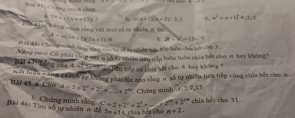 ng mình rang: A=2+2+ cma net cho 4 a 5. 
Bài 41: Chứng minh rằng: 
a, (n+10)(n+15):2 b, n(n+1)(n+2):2;3 n^2+n+1/4; 2; 5
Bải 42: Chứng minh rằng với mọi số tự nhiên # thì: 
a. A=n(2n+1)(7n+1):6
b. B=n^3-13n:6
Bài 43: Chứng minh rằng tổng của ba số từ nhiên liên tiếp luôn chia hết cho 3. 
Nâng cuo: Có phải tổng của n số tự nhiên liên tiếp luôn luôn chia hết cho π hay không? 
Bài 44: Tổng của 4 số tự nhiên liện tiếp có chia hết cho 4 hay không ? 
Kết luận năng cao: Vậy không phải lúc nào tổng n số tự nhiên liên tiếp cũng chia hết cho n 
Bài 45. a. Cho A=2+2^2+2^3+...+2^(60). Chứng minh A:3, 7, 15
b. Chứng minh rằng: C=2+2^2+2^3+...+2^(99)+2^(100) chia hết cho 31. 
Bài 46: Tìm số tự nhiên n để 5n+14 chia hết cho n+2.