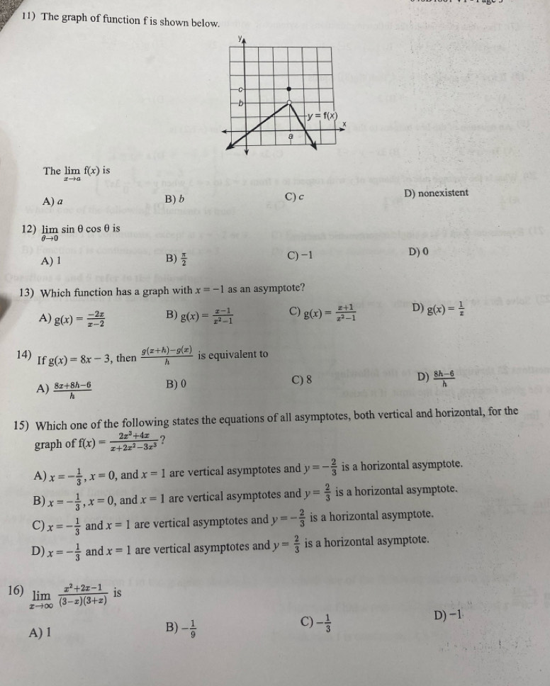 The graph of function f is shown below.
The limlimits _xto af(x) is
A) a B)b C) c D) nonexistent
12) limlimits _θ to 0sin θ cos θ is
A) 1 B)  π /2  C) -1 D) 0
13) Which function has a graph with x=-1 as an asymptote?
A) g(x)= (-2x)/x-2  B) g(x)= (x-1)/x^2-1  C) g(x)= (x+1)/x^2-1  D) g(x)= 1/x 
14) If g(x)=8x-3 , then  (g(x+h)-g(x))/h  is equivalent to
A)  (8x+8h-6)/h  B)0 C) 8 D)  (8h-6)/h 
15) Which one of the following states the equations of all asymptotes, both vertical and horizontal, for the
graph of f(x)= (2x^3+4x)/x+2x^2-3x^3  ?
A) x=- 1/3 ,x=0 , and x=1 are vertical asymptotes and y=- 2/3  is a horizontal asymptote.
B) x=- 1/3 ,x=0 , and x=1 are vertical asymptotes and y= 2/3  is a horizontal asymptote.
C) x=- 1/3  and x=1 are vertical asymptotes and y=- 2/3  is a horizontal asymptote.
D) x=- 1/3  and x=1 are vertical asymptotes and y= 2/3  is a horizontal asymptote.
16) limlimits _xto ∈fty  (x^2+2x-1)/(3-x)(3+x)  is
C)
A) 1
B) - 1/9  - 1/3 
D) −1