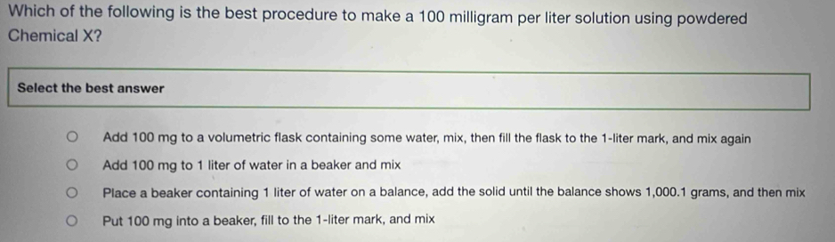 Which of the following is the best procedure to make a 100 milligram per liter solution using powdered
Chemical X?
Select the best answer
Add 100 mg to a volumetric flask containing some water, mix, then fill the flask to the 1-liter mark, and mix again
Add 100 mg to 1 liter of water in a beaker and mix
Place a beaker containing 1 liter of water on a balance, add the solid until the balance shows 1,000.1 grams, and then mix
Put 100 mg into a beaker, fill to the 1-liter mark, and mix