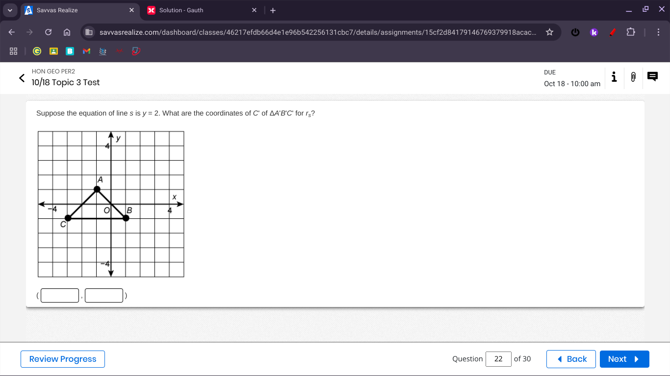 a Savvas Realize Solution - Gauth + 
n savvasrealize.com/dashboard/classes/46217efdb66d4e1e96b542256131cbc7/details/assignments/15cf2d84179146769379918acac... k 
M 
HON GEO PER2 DUE 
10/18 Topic 3 Test Oct 18 - 10:00 am 
i 0 
Suppose the equation of line s is y=2. What are the coordinates of C' of A'B'C for rş? 
Review Progress Question 22 of 30 ◀ Back Next