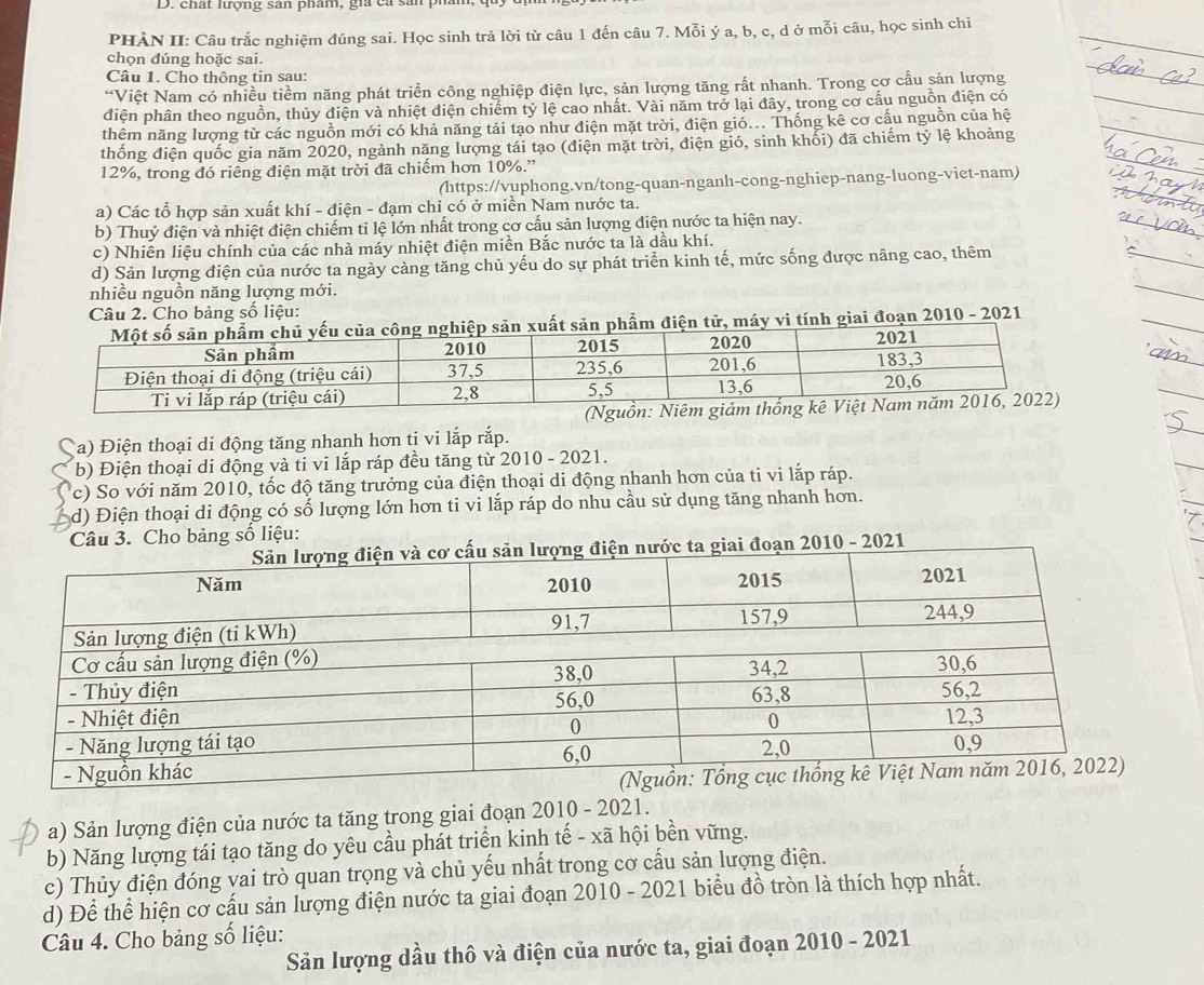 chất lượng sản phám, gia ca sản ph
PHÀN II: Câu trắc nghiệm đúng sai. Học sinh trả lời từ câu 1 đến câu 7. Mỗi ý a, b, c, d ở mỗi câu, học sinh chi
chọn đúng hoặc sai.
Câu 1. Cho thông tin sau:
“Việt Nam có nhiều tiềm năng phát triển công nghiệp điện lực, sản lượng tăng rất nhanh. Trong cơ cấu sản lượng
điện phân theo nguồn, thủy điện và nhiệt điện chiếm tỷ lệ cao nhất. Vài năm trở lại đây, trong cơ cấu nguồn điện có
thêm năng lượng từ các nguồn mới có khả năng tái tạo như điện mặt trời, điện gió... Thống kê cơ cấu nguồn của hệ
thống điện quốc gia năm 2020, ngành năng lượng tái tạo (điện mặt trời, điện gió, sinh khối) đã chiếm tỷ lệ khoảng
12%, trong đó riêng điện mặt trời đã chiếm hơn 10%.”
(https://vuphong.vn/tong-quan-nganh-cong-nghiep-nang-luong-viet-nam)
a) Các tổ hợp sản xuất khí - điện - đạm chỉ có ở miền Nam nước ta.
b) Thuỷ điện và nhiệt điện chiếm tỉ lệ lớn nhất trong cơ cấu sản lượng điện nước ta hiện nay.
c) Nhiên liệu chính của các nhà máy nhiệt điện miền Bắc nước ta là dầu khí.
d) Sản lượng điện của nước ta ngày cảng tăng chủ yếu do sự phát triển kinh tế, mức sống được nâng cao, thêm
nhiều nguồn năng lượng mới.
Câu 2. Cho bảng số liệu:
điện tử, máy vi tính giai đoạn 2010 - 2021
Ça) Điện thoại di động tăng nhanh hơn ti vi lắp rắp.
b) Điện thoại di động và ti vi lắp ráp đều tăng từ 2010 - 2021.
c) So với năm 2010, tốc độ tăng trưởng của điện thoại di động nhanh hơn của ti vi lắp ráp.
d) Điện thoại di động có số lượng lớn hơn ti vi lắp ráp do nhu cầu sử dụng tăng nhanh hơn.
Câu 3. Cho bảng số liệu:
2010 - 2021
a) Sản lượng điện của nước ta tăng trong giai đoạn 2010 - 2021.
b) Năng lượng tái tạo tăng do yêu cầu phát triển kinh tế - xã hội bền vững.
c) Thủy điện đóng vai trò quan trọng và chủ yếu nhất trong cơ cấu sản lượng điện.
d) Để thể hiện cơ cấu sản lượng điện nước ta giai đoạn 2010 - 2021 biểu đồ tròn là thích hợp nhất.
Câu 4. Cho bảng số liệu:
Sản lượng dầu thô và điện của nước ta, giai đoạn 2010 - 2021